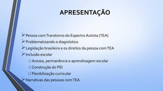 APRESENTAÇÃO
Pessoa comTranstorno do Espectro Autista (TEA)
Problematizando o diagnóstico
Legislação brasileira e os direitos da pessoa comTEA
Inclusão escolar
oAcesso, permanência e aprendizagem escolar
oConstrução do PEI
oFlexibilização curricular
Narrativas das pessoas comTEA
 