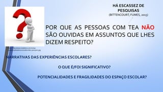 Fonte: http://www.todaletra.com.br/wp-
content/uploads/2012/10/duvidas-300x3001.jpg
POR QUE AS PESSOAS COM TEA NÃO
SÃO OUVIDAS EM ASSUNTOS QUE LHES
DIZEM RESPEITO?
HÁ ESCASSEZ DE
PESQUISAS
(BITTENCOURT; FUMES, 2015)
NARRATIVAS DAS EXPERIÊNCIAS ESCOLARES?
POTENCIALIDADES E FRAGILIDADES DO ESPAÇO ESCOLAR?
O QUE É/FOI SIGNIFICATIVO?
 