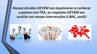 Nossas dúvidas DEVEM nos impulsionar a conhecer
a pessoa comTEA, as respostas DEVEM nos
auxiliar em nossas intervenções (LIMA, 2016)!
 