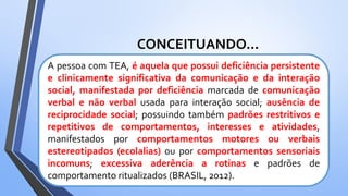 CONCEITUANDO...
A pessoa com TEA, é aquela que possui deficiência persistente
e clinicamente significativa da comunicação e da interação
social, manifestada por deficiência marcada de comunicação
verbal e não verbal usada para interação social; ausência de
reciprocidade social; possuindo também padrões restritivos e
repetitivos de comportamentos, interesses e atividades,
manifestados por comportamentos motores ou verbais
estereotipados (ecolalias) ou por comportamentos sensoriais
incomuns; excessiva aderência a rotinas e padrões de
comportamento ritualizados (BRASIL, 2012).
 