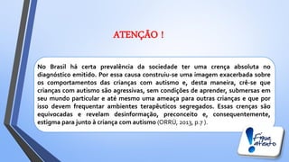 No Brasil há certa prevalência da sociedade ter uma crença absoluta no
diagnóstico emitido. Por essa causa construiu-se uma imagem exacerbada sobre
os comportamentos das crianças com autismo e, desta maneira, crê-se que
crianças com autismo são agressivas, sem condições de aprender, submersas em
seu mundo particular e até mesmo uma ameaça para outras crianças e que por
isso devem frequentar ambientes terapêuticos segregados. Essas crenças são
equivocadas e revelam desinformação, preconceito e, consequentemente,
estigma para junto à criança com autismo (ORRÚ, 2013, p.7 ).
ATENÇÃO !
 