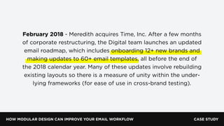 HOW MODULAR DESIGN CAN IMPROVE YOUR EMAIL WORKFLOW
February 2018 - Meredith acquires Time, Inc. After a few months
of corporate restructuring, the Digital team launches an updated
email roadmap, which includes onboarding 12+ new brands and
making updates to 60+ email templates, all before the end of
the 2018 calendar year. Many of these updates involve rebuilding
existing layouts so there is a measure of unity within the under-
lying frameworks (for ease of use in cross-brand testing).
CASE STUDY
 