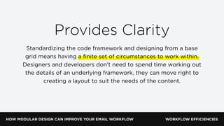 HOW MODULAR DESIGN CAN IMPROVE YOUR EMAIL WORKFLOW WORKFLOW EFFICIENCIES
Provides Clarity
Standardizing the code framework and designing from a base
grid means having a ﬁnite set of circumstances to work within.
Designers and developers don’t need to spend time working out
the details of an underlying framework, they can move right to
creating a layout to suit the needs of the content.
 
