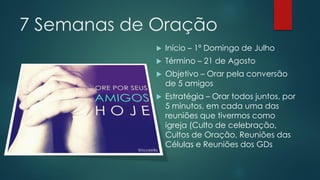 7 Semanas de Oração
Início – 1º Domingo de Julho
Término – 21 de Agosto
Objetivo – Orar pela conversão
de 5 amigos
Estratégia – Orar todos juntos, por
5 minutos, em cada uma das
reuniões que tivermos como
igreja (Culto de celebração,
Cultos de Oração, Reuniões das
Células e Reuniões dos GDs