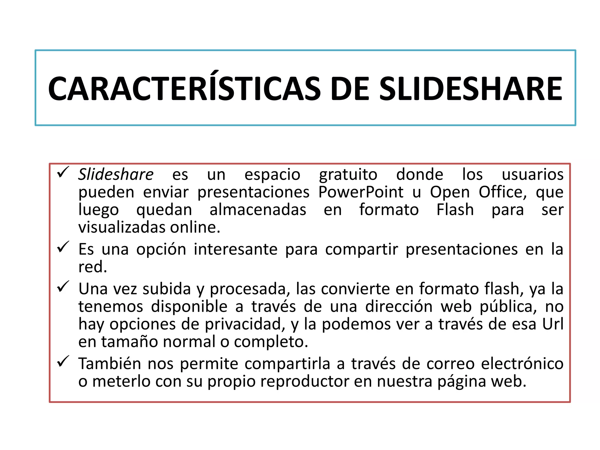 CARACTERÍSTICAS DE SLIDESHARE
 Slideshare es un espacio gratuito donde los usuarios
pueden enviar presentaciones PowerPoint u Open Office, que
luego quedan almacenadas en formato Flash para ser
visualizadas online.
 Es una opción interesante para compartir presentaciones en la
red.
 Una vez subida y procesada, las convierte en formato flash, ya la
tenemos disponible a través de una dirección web pública, no
hay opciones de privacidad, y la podemos ver a través de esa Url
en tamaño normal o completo.
 También nos permite compartirla a través de correo electrónico
o meterlo con su propio reproductor en nuestra página web.
 