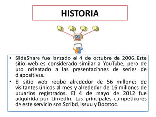 HISTORIA
• SlideShare fue lanzado el 4 de octubre de 2006. Este
sitio web es considerado similar a YouTube, pero de
uso orientado a las presentaciones de series de
diapositivas.
• El sitio web recibe alrededor de 56 millones de
visitantes únicos al mes y alrededor de 16 millones de
usuarios registrados. El 4 de mayo de 2012 fue
adquirida por LinkedIn. Los principales competidores
de este servicio son Scribd, Issuu y Docstoc.
 