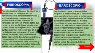 FIBROSCÓPIA
Permite visualizar el interior de máquinas e
instalaciones de un equipo, es una
herramienta ideal para el mantenimiento y
la conservación de máquinas de las
empresas industriales o talleres. El
fibroscopio es como un análisis óptico que
nunca ha sido tan fácil para Introducir un
cable a través de una perforación cerca del
punto a examinar y observar todo en la
pantalla del este instrumento. Es una guía
flexible, de escaso peso y la excelente
óptica nos permite detectar zonas débiles y
problemáticas de forma muy sencilla y
rápida. Este instrumento tiene un uso muy
variado, sobre todo a la longitud de la parte
flexible y su bajo diámetro de 10 mm.
BAROSCOPIO
Permite inspeccionar el interior de las
maquinas e instalaciones, es la herramienta
ideal para el mantenimiento la conservación
de los equipos, se puede detectar las fallas
o problemáticas tomando así medidas
preventivas sin tener que desmontar y es
utilizado por electricistas, en una inspección
visual el instrumentos principal es el ojo
humano no se requiere de un gran
entrenamiento pero los resultados
dependen de la experiencia visual directa la
cual se hace a corta distancia,
aprovechando la capacidad visual natural,
usando lentes de aumento, linterna,
calibradores entre otros.
Continua
 