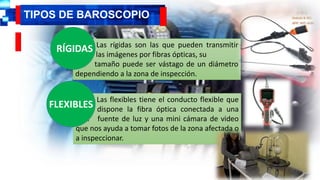 Las rígidas son las que pueden transmitir
,cmv las imágenes por fibras ópticas, su
Lllll tamaño puede ser vástago de un diámetro
dependiendo a la zona de inspección.
TIPOS DE BAROSCOPIO
Continua
RÍGIDAS
Las flexibles tiene el conducto flexible que
NMN dispone la fibra óptica conectada a una
JKJK fuente de luz y una mini cámara de video
que nos ayuda a tomar fotos de la zona afectada o
a inspeccionar.
FLEXIBLES
 