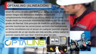 OPTANLING (ALINEACIÓN)
Smart RS utiliza un solo rayo láser y un sensor de 5 ejes, donde el
sensor integra dos detectores biaxiales de posición
completamente linealizados y un inclinó metro de precisión.
Puede medir con precisión movimientos relativos del eje en cinco
grados de libertad. Este principio de medición es el único que
permite monitorizar las correcciones vertical y horizontalmente
en forma simultánea con el sensor en cualquier posición angular.
La alineación de un eje resulta aún más sencilla, ambos captan la
posición exacta del rayo láser mientras giran los ejes.
 