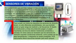 SENSORES DE VIBRACIÓN
Son acelerómetro que permiten trabajar en frecuencias altas, que es
donde se produce principalmente la vibración, estos sensores en
combinación con el acondicionador o equipos de adquisición
pertinente, nos permite llevar a cabo una instalación de sensores
para el registro y posterior análisis de las vibraciones del monitoreo
industrial basado en condiciones y aplicaciones enfocadas en el
mantenimiento productivo.
Para cumplir con todos los requisitos los sensores de vibración
tienen, no sólo diferentes sensibilidades, sino que también
cubren un gran rango de medición y de frecuencia. El diseño
de construcción y el tipo de protección juegan un papel
importante a la hora de obtener mediciones constantes y
precisas. En otros casos es necesario que los sensores de
vibración soporten condiciones extremas, como pueden ser las
altas temperaturas, o integrarlos en áreas protegidas. PCE
Instruments ofrece soluciones también para esos campos.
 