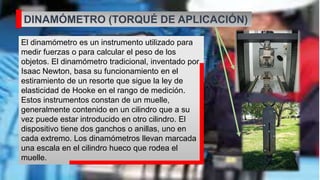 DINAMÓMETRO (TORQUÉ DE APLICACIÓN)
El dinamómetro es un instrumento utilizado para
medir fuerzas o para calcular el peso de los
objetos. El dinamómetro tradicional, inventado por
Isaac Newton, basa su funcionamiento en el
estiramiento de un resorte que sigue la ley de
elasticidad de Hooke en el rango de medición.
Estos instrumentos constan de un muelle,
generalmente contenido en un cilindro que a su
vez puede estar introducido en otro cilindro. El
dispositivo tiene dos ganchos o anillas, uno en
cada extremo. Los dinamómetros llevan marcada
una escala en el cilindro hueco que rodea el
muelle.
 