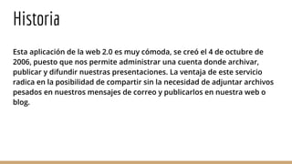 Historia
Esta aplicación de la web 2.0 es muy cómoda, se creó el 4 de octubre de
2006, puesto que nos permite administrar una cuenta donde archivar,
publicar y difundir nuestras presentaciones. La ventaja de este servicio
radica en la posibilidad de compartir sin la necesidad de adjuntar archivos
pesados en nuestros mensajes de correo y publicarlos en nuestra web o
blog.
 