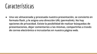 Características
● Una vez almacenada y procesada nuestra presentación, se convierte en
formato flash, y le asigna una dirección URL (permalink). No hay
opciones de privacidad. Existe la posibilidad de realizar búsquedas de
presentaciones, dejar comentarios a las mismas, compartirlas a través
de correo electrónico o incrustarlas en nuestra página web.
 