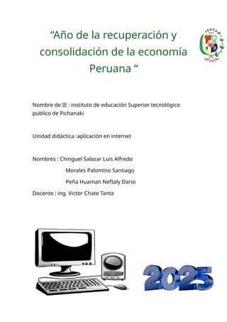“Año de la recuperación y
consolidación de la economía
Peruana “
Nombre de IE : instituto de educación Superior tecnológico
publico de Pichanaki
Unidad didáctica :aplicación en internet
Nombres : Chinguel Salazar Luis Alfredo
Morales Palomino Santiago
Peña Huaman Neftaly Dario
Docente : ing. Victor Chate Tanta
 