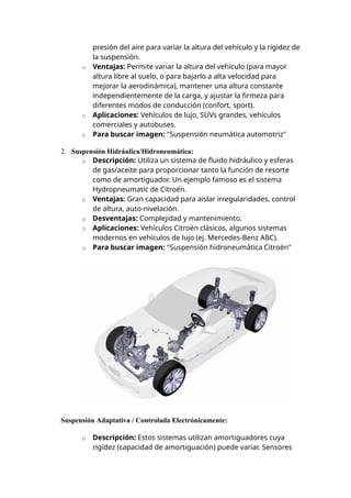 presión del aire para variar la altura del vehículo y la rigidez de
la suspensión.
o Ventajas: Permite variar la altura del vehículo (para mayor
altura libre al suelo, o para bajarlo a alta velocidad para
mejorar la aerodinámica), mantener una altura constante
independientemente de la carga, y ajustar la firmeza para
diferentes modos de conducción (confort, sport).
o Aplicaciones: Vehículos de lujo, SUVs grandes, vehículos
comerciales y autobuses.
o Para buscar imagen: "Suspensión neumática automotriz"
2. Suspensión Hidráulica/Hidroneumática:
o Descripción: Utiliza un sistema de fluido hidráulico y esferas
de gas/aceite para proporcionar tanto la función de resorte
como de amortiguador. Un ejemplo famoso es el sistema
Hydropneumatic de Citroën.
o Ventajas: Gran capacidad para aislar irregularidades, control
de altura, auto-nivelación.
o Desventajas: Complejidad y mantenimiento.
o Aplicaciones: Vehículos Citroën clásicos, algunos sistemas
modernos en vehículos de lujo (ej. Mercedes-Benz ABC).
o Para buscar imagen: "Suspensión hidroneumática Citroën"
Suspensión Adaptativa / Controlada Electrónicamente:
o Descripción: Estos sistemas utilizan amortiguadores cuya
rigidez (capacidad de amortiguación) puede variar. Sensores
 