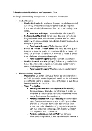 3. Funcionamiento Detallado de los Componentes Clave
La sinergia entre muelles y amortiguadores es la esencia de la suspensión.
 Muelles/Resortes:
o Muelle Helicoidal: Es una barra de acero enrollada en espiral.
Absorbe y almacena energía por compresión. Su "rigidez"
(constante elástica) determina cuánto se comprime bajo una
carga.
 Para buscar imagen: "Muelle helicoidal suspensión"
o Ballestas (Leaf Springs): Varias hojas de acero curvadas de
longitud decreciente, unidas en un paquete. Actúan como
resorte y, en algunos casos, como brazo de control. Absorben
energía al aplanarse.
 Para buscar imagen: "Ballesta automotriz"
o Barras de Torsión (Torsion Bars): Una barra de acero que se
tuerce a lo largo de su eje. Un extremo está fijo al chasis y el
otro a un brazo de suspensión. Al moverse la rueda, el brazo
tuerce la barra, almacenando energía.
 Para buscar imagen: "Barra de torsión suspensión"
o Muelles Neumáticos (Air Springs): Bolsas de goma flexibles
llenas de aire que se comprimen. Su rigidez puede variarse
controlando la presión del aire.
 Para buscar imagen: "Muelle neumático automotriz"
 Amortiguadores (Dampers):
o Mecanismo: Un pistón se mueve dentro de un cilindro lleno
de fluido (aceite) a través de pequeños orificios. La resistencia
que el fluido opone al paso por estos orificios es lo que disipa
la energía en forma de calor.
o Tipos Principales:
 Amortiguadores Hidráulicos (Twin-Tube/Bitubo):
Compuestos por dos tubos concéntricos. El pistón se
mueve en el tubo interior, y el fluido fluye entre ambos
tubos. Suelen ser más económicos.
 Amortiguadores de Gas (Monotubo): Tienen un solo
tubo. Contienen nitrógeno a alta presión que ayuda a
prevenir la cavitación (formación de burbujas en el
aceite, que reduce la eficiencia) y mejora la respuesta.
Son más eficientes en la disipación de calor y ofrecen
una respuesta más consistente.
 Amortiguadores Ajustables/Activos: Como se
mencionó, su rigidez se puede variar mecánicamente o
 