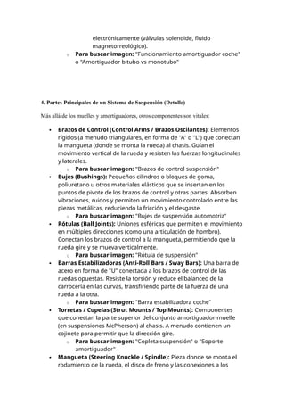 electrónicamente (válvulas solenoide, fluido
magnetorreológico).
o Para buscar imagen: "Funcionamiento amortiguador coche"
o "Amortiguador bitubo vs monotubo"
4. Partes Principales de un Sistema de Suspensión (Detalle)
Más allá de los muelles y amortiguadores, otros componentes son vitales:
 Brazos de Control (Control Arms / Brazos Oscilantes): Elementos
rígidos (a menudo triangulares, en forma de "A" o "L") que conectan
la mangueta (donde se monta la rueda) al chasis. Guían el
movimiento vertical de la rueda y resisten las fuerzas longitudinales
y laterales.
o Para buscar imagen: "Brazos de control suspensión"
 Bujes (Bushings): Pequeños cilindros o bloques de goma,
poliuretano u otros materiales elásticos que se insertan en los
puntos de pivote de los brazos de control y otras partes. Absorben
vibraciones, ruidos y permiten un movimiento controlado entre las
piezas metálicas, reduciendo la fricción y el desgaste.
o Para buscar imagen: "Bujes de suspensión automotriz"
 Rótulas (Ball Joints): Uniones esféricas que permiten el movimiento
en múltiples direcciones (como una articulación de hombro).
Conectan los brazos de control a la mangueta, permitiendo que la
rueda gire y se mueva verticalmente.
o Para buscar imagen: "Rótula de suspensión"
 Barras Estabilizadoras (Anti-Roll Bars / Sway Bars): Una barra de
acero en forma de "U" conectada a los brazos de control de las
ruedas opuestas. Resiste la torsión y reduce el balanceo de la
carrocería en las curvas, transfiriendo parte de la fuerza de una
rueda a la otra.
o Para buscar imagen: "Barra estabilizadora coche"
 Torretas / Copelas (Strut Mounts / Top Mounts): Componentes
que conectan la parte superior del conjunto amortiguador-muelle
(en suspensiones McPherson) al chasis. A menudo contienen un
cojinete para permitir que la dirección gire.
o Para buscar imagen: "Copleta suspensión" o "Soporte
amortiguador"
 Mangueta (Steering Knuckle / Spindle): Pieza donde se monta el
rodamiento de la rueda, el disco de freno y las conexiones a los
 