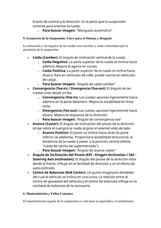 brazos de control y la dirección. Es la parte que la suspensión
controla para orientar la rueda.
o Para buscar imagen: "Mangueta automotriz"
5. Geometría de la Suspensión: Clave para el Manejo y Desgaste
La alineación y los ángulos de las ruedas son cruciales y están controlados por la
geometría de la suspensión:
 Caída (Camber): El ángulo de inclinación vertical de la rueda.
o Caída Negativa: La parte superior de la rueda se inclina hacia
adentro. Mejora el agarre en curvas.
o Caída Positiva: La parte superior de la rueda se inclina hacia
afuera. Rara en vehículos de calle, puede usarse en vehículos
de carga.
o Para buscar imagen: "Ángulo de caída camber"
 Convergencia (Toe-in) / Divergencia (Toe-out): El ángulo de las
ruedas visto desde arriba.
o Convergencia (Toe-in): Las ruedas apuntan ligeramente hacia
adentro en la parte delantera. Mejora la estabilidad en línea
recta.
o Divergencia (Toe-out): Las ruedas apuntan ligeramente hacia
afuera. Mejora la respuesta de la dirección.
o Para buscar imagen: "Ángulo de convergencia toe"
 Avance (Caster): El ángulo de inclinación del pivote de la dirección
(el eje sobre el cual gira la rueda al girar el volante) visto de lado.
o Avance Positivo: El pivote se inclina hacia atrás (la parte
inferior se adelanta). Proporciona estabilidad direccional, la
tendencia de la rueda a volver a la posición central (efecto
"rueda de carrito de supermercado").
o Para buscar imagen: "Ángulo de avance caster"
 Ángulo de Inclinación del Pivote (KPI - Kingpin Inclination / SAI -
Steering Axis Inclination): El ángulo del pivote de la dirección visto
desde el frente. Influye en la facilidad de dirección y en el efecto de
auto-centrado.
 Centro de Balanceo (Roll Center): Un punto imaginario alrededor
del cual el vehículo se inclina en una curva. La relación entre el
centro de gravedad del vehículo y el centro de balanceo influye en la
cantidad de balanceo de la carrocería.
6. Mantenimiento y Fallas Comunes
El mantenimiento regular de la suspensión es vital para la seguridad y el rendimiento.
 