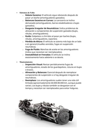  Síntomas de Falla:
o Rebote Excesivo: El vehículo sigue rebotando después de
pasar un bache (amortiguadores gastados).
o Balanceo Excesivo en Curvas: La carrocería se inclina
demasiado (amortiguadores, barras estabilizadoras o bujes
gastados).
o Desgaste Irregular de Neumáticos: Indica problemas de
alineación o componentes de suspensión gastados (bujes,
rótulas, amortiguadores).
o Ruido: Golpeteos o chirridos al pasar por baches (bujes,
rótulas, amortiguadores, soportes).
o Pérdida de Altura: El vehículo se asienta más bajo de un lado
o en general (muelles vencidos, fugas en suspensión
neumática).
o Fuga de Fluido: Manchas de aceite en los amortiguadores
(indica que necesitan ser reemplazados).
o Inestabilidad en Frenadas: El vehículo se inclina
excesivamente hacia adelante o se desvía.
 Mantenimiento:
o Inspección Visual: Revisar periódicamente fugas de
amortiguadores, estado de los guardapolvos, roturas en bujes
o brazos.
o Alineación y Balanceo: Esencial después de reemplazar
componentes de suspensión o si hay desgaste irregular de
neumáticos.
o Reemplazo: Los amortiguadores suelen tener una vida útil
limitada (aproximadamente 60.000-80.000 km, aunque puede
variar). Los bujes y rótulas también se desgastan con el
tiempo y necesitan ser reemplazados para evitar holguras.
 