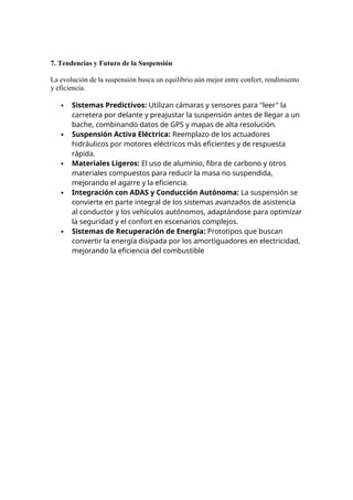 7. Tendencias y Futuro de la Suspensión
La evolución de la suspensión busca un equilibrio aún mejor entre confort, rendimiento
y eficiencia.
 Sistemas Predictivos: Utilizan cámaras y sensores para "leer" la
carretera por delante y preajustar la suspensión antes de llegar a un
bache, combinando datos de GPS y mapas de alta resolución.
 Suspensión Activa Eléctrica: Reemplazo de los actuadores
hidráulicos por motores eléctricos más eficientes y de respuesta
rápida.
 Materiales Ligeros: El uso de aluminio, fibra de carbono y otros
materiales compuestos para reducir la masa no suspendida,
mejorando el agarre y la eficiencia.
 Integración con ADAS y Conducción Autónoma: La suspensión se
convierte en parte integral de los sistemas avanzados de asistencia
al conductor y los vehículos autónomos, adaptándose para optimizar
la seguridad y el confort en escenarios complejos.
 Sistemas de Recuperación de Energía: Prototipos que buscan
convertir la energía disipada por los amortiguadores en electricidad,
mejorando la eficiencia del combustible
 