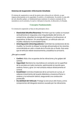 Sistemas de Suspensión: Información Detallada
El sistema de suspensión es una de las partes más críticas de un vehículo, ya que
impacta directamente en la seguridad, el confort y el rendimiento. Su misión va más allá
de solo absorber golpes; es fundamental para mantener el contacto constante de los
neumáticos con la carretera, lo cual es vital para la tracción, la dirección y la frenada.
Conceptos Fundamentales
Un sistema de suspensión se basa en dos principios clave:
 Elasticidad (Muelles/Resortes): Permiten que las ruedas se muevan
verticalmente en respuesta a las irregularidades del terreno. Al
comprimirse, absorben la energía del impacto y la almacenan; al
expandirse, la liberan. Sin amortiguación, un vehículo solo con
muelles rebotaría incontrolablemente.
 Amortiguación (Amortiguadores): Controlan las oscilaciones de los
muelles. Su función es disipar la energía almacenada en los resortes,
convirtiéndola en calor a través de la fricción de un fluido. Esto evita
que el vehículo rebote excesivamente y estabiliza la carrocería.
¿Por qué es crucial?
 Confort: Aísla a los ocupantes de las vibraciones y los golpes del
camino.
 Seguridad: Mantiene los neumáticos en contacto con la superficie
de la carretera en todo momento, optimizando la tracción para
acelerar, frenar y girar. Un mal contacto reduce drásticamente el
control.
 Estabilidad: Controla el balanceo de la carrocería en curvas, el
cabeceo (movimiento de la parte delantera y trasera) al frenar o
acelerar, y la inclinación lateral, asegurando una conducción
predecible.
 Durabilidad del Vehículo: Protege la estructura del chasis y otros
componentes del desgaste excesivo causado por las vibraciones.
 