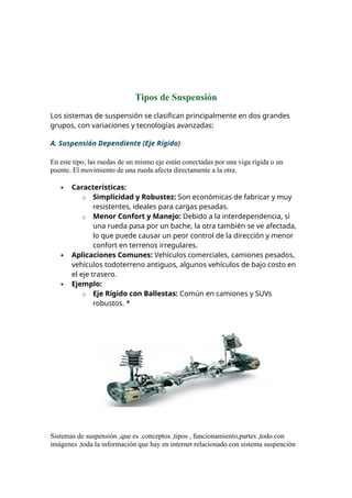 Tipos de Suspensión
Los sistemas de suspensión se clasifican principalmente en dos grandes
grupos, con variaciones y tecnologías avanzadas:
A. Suspensión Dependiente (Eje Rígido)
En este tipo, las ruedas de un mismo eje están conectadas por una viga rígida o un
puente. El movimiento de una rueda afecta directamente a la otra.
 Características:
o Simplicidad y Robustez: Son económicas de fabricar y muy
resistentes, ideales para cargas pesadas.
o Menor Confort y Manejo: Debido a la interdependencia, si
una rueda pasa por un bache, la otra también se ve afectada,
lo que puede causar un peor control de la dirección y menor
confort en terrenos irregulares.
 Aplicaciones Comunes: Vehículos comerciales, camiones pesados,
vehículos todoterreno antiguos, algunos vehículos de bajo costo en
el eje trasero.
 Ejemplo:
o Eje Rígido con Ballestas: Común en camiones y SUVs
robustos. *
Sistemas de suspensión ,que es .conceptos ,tipos , funcionamiento,partes ,todo con
imágenes ,toda la información que hay en internet relacionado con sistema suspención
 