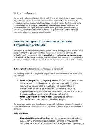 Mostrar cuando piensa
Es una solicitud muy ambiciosa abarcar toda la información de internet sobre sistemas
de suspensión, ya que es un campo vastísimo con literatura técnica, manuales de
reparación, innovaciones constantes, patentes y foros de entusiastas. Sin embargo, te
proporcionaré una visión extremadamente completa y detallada que abarca los
conceptos esenciales, tipos, funcionamiento, partes, geometría, mantenimiento, y
tendencias, buscando cubrir la mayor parte de lo que un usuario común o técnico
necesitaría saber, con sugerencias de imágenes.
Sistemas de Suspensión: La Columna Vertebral del
Comportamiento Vehicular
El sistema de suspensión es mucho más que un simple "amortiguador de baches"; es un
componente crítico que interconecta las ruedas con el chasis o la carrocería del
vehículo, siendo fundamental para la seguridad activa, el confort de los ocupantes y
el rendimiento dinámico. Su diseño y estado influyen directamente en la capacidad de
frenado, la dirección, la tracción y la estabilidad en cualquier condición de la carretera.
1. Conceptos Fundamentales: Los Pilares de la Suspensión
La función principal de la suspensión es gestionar la interacción entre dos masas clave
del vehículo:
 Masa No Suspendida (Unsprung Mass): Son los componentes que
se encuentran entre la carretera y los resortes/muelles (ruedas,
neumáticos, frenos, parte de los brazos de suspensión, eje
diferencial en sistemas dependientes). Una menor masa no
suspendida permite que las ruedas reaccionen más rápidamente a
las irregularidades, mejorando el agarre y el confort.
 Masa Suspendida (Sprung Mass): Es el resto del vehículo
(carrocería, motor, transmisión, pasajeros, carga).
La suspensión trabaja para aislar la masa suspendida de los movimientos bruscos de la
masa no suspendida, manteniendo a la vez un contacto óptimo de los neumáticos con la
carretera.
Principios Clave:
 Elasticidad (Resortes/Muelles): Son los elementos que absorben y
almacenan la energía de los impactos. Permiten el movimiento
vertical de las ruedas. Al comprimirse, la energía cinética del impacto
 