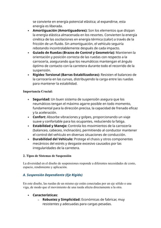 se convierte en energía potencial elástica; al expandirse, esta
energía es liberada.
 Amortiguación (Amortiguadores): Son los elementos que disipan
la energía elástica almacenada en los resortes. Convierten la energía
cinética de las oscilaciones en energía térmica (calor) a través de la
fricción de un fluido. Sin amortiguación, el vehículo seguiría
rebotando incontrolablemente después de cada impacto.
 Guiado de Ruedas (Brazos de Control y Geometría): Mantienen la
orientación y posición correcta de las ruedas con respecto a la
carrocería, asegurando que los neumáticos mantengan el ángulo
óptimo de contacto con la carretera durante todo el recorrido de la
suspensión.
 Rigidez Torsional (Barras Estabilizadoras): Resisten el balanceo de
la carrocería en las curvas, distribuyendo la carga entre las ruedas
para mantener la estabilidad.
Importancia Crucial:
 Seguridad: Un buen sistema de suspensión asegura que los
neumáticos tengan el máximo agarre posible en todo momento,
fundamental para la dirección precisa, la capacidad de frenado eficaz
y la aceleración.
 Confort: Absorbe vibraciones y golpes, proporcionando un viaje
suave y confortable para los ocupantes, reduciendo la fatiga.
 Estabilidad y Manejo: Controla los movimientos de la carrocería
(balanceo, cabeceo, inclinación), permitiendo al conductor mantener
el control del vehículo en diversas situaciones de conducción.
 Durabilidad del Vehículo: Protege el chasis y otros componentes
mecánicos del estrés y desgaste excesivo causados por las
irregularidades de la carretera.
2. Tipos de Sistemas de Suspensión
La diversidad en el diseño de suspensiones responde a diferentes necesidades de costo,
espacio, rendimiento y aplicación.
A. Suspensión Dependiente (Eje Rígido)
En este diseño, las ruedas de un mismo eje están conectadas por un eje sólido o una
viga, de modo que el movimiento de una rueda afecta directamente a la otra.
 Características:
o Robustez y Simplicidad: Económicas de fabricar, muy
resistentes y adecuadas para cargas pesadas.
 