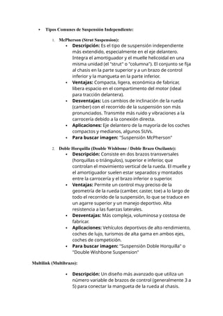  Tipos Comunes de Suspensión Independiente:
1. McPherson (Strut Suspension):
 Descripción: Es el tipo de suspensión independiente
más extendido, especialmente en el eje delantero.
Integra el amortiguador y el muelle helicoidal en una
misma unidad (el "strut" o "columna"). El conjunto se fija
al chasis en la parte superior y a un brazo de control
inferior y la mangueta en la parte inferior.
 Ventajas: Compacta, ligera, económica de fabricar,
libera espacio en el compartimento del motor (ideal
para tracción delantera).
 Desventajas: Los cambios de inclinación de la rueda
(camber) con el recorrido de la suspensión son más
pronunciados. Transmite más ruido y vibraciones a la
carrocería debido a la conexión directa.
 Aplicaciones: Eje delantero de la mayoría de los coches
compactos y medianos, algunos SUVs.
 Para buscar imagen: "Suspensión McPherson"
2. Doble Horquilla (Double Wishbone / Doble Brazo Oscilante):
 Descripción: Consiste en dos brazos transversales
(horquillas o triángulos), superior e inferior, que
controlan el movimiento vertical de la rueda. El muelle y
el amortiguador suelen estar separados y montados
entre la carrocería y el brazo inferior o superior.
 Ventajas: Permite un control muy preciso de la
geometría de la rueda (camber, caster, toe) a lo largo de
todo el recorrido de la suspensión, lo que se traduce en
un agarre superior y un manejo deportivo. Alta
resistencia a las fuerzas laterales.
 Desventajas: Más compleja, voluminosa y costosa de
fabricar.
 Aplicaciones: Vehículos deportivos de alto rendimiento,
coches de lujo, turismos de alta gama en ambos ejes,
coches de competición.
 Para buscar imagen: "Suspensión Doble Horquilla" o
"Double Wishbone Suspension"
Multilink (Multibrazo):
 Descripción: Un diseño más avanzado que utiliza un
número variable de brazos de control (generalmente 3 a
5) para conectar la mangueta de la rueda al chasis.
 