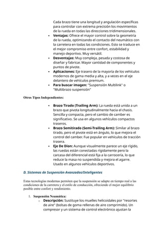 Cada brazo tiene una longitud y angulación específicas
para controlar con extrema precisión los movimientos
de la rueda en todas las direcciones tridimensionales.
 Ventajas: Ofrece el mayor control sobre la geometría
de la rueda, optimizando el contacto del neumático con
la carretera en todas las condiciones. Esto se traduce en
el mejor compromiso entre confort, estabilidad y
manejo deportivo. Muy versátil.
 Desventajas: Muy compleja, pesada y costosa de
diseñar y fabricar. Mayor cantidad de componentes y
puntos de pivote.
 Aplicaciones: Eje trasero de la mayoría de los vehículos
modernos de gama media y alta, y a veces en el eje
delantero de vehículos premium.
 Para buscar imagen: "Suspensión Multilink" o
"Multibrazo suspensión"
Otros Tipos Independientes:
 Brazo Tirado (Trailing Arm): La rueda está unida a un
brazo que pivota longitudinalmente hacia el chasis.
Sencilla y compacta, pero el cambio de camber es
significativo. Se usa en algunos vehículos compactos
traseros.
 Brazo Semitirado (Semi-Trailing Arm): Similar al brazo
tirado, pero el pivote está en ángulo, lo que mejora el
control del camber. Fue popular en vehículos de tracción
trasera.
 Eje De Dion: Aunque visualmente parece un eje rígido,
las ruedas están conectadas rígidamente pero la
carcasa del diferencial está fija a la carrocería, lo que
reduce la masa no suspendida y mejora el agarre.
Usado en algunos vehículos deportivos.
D. Sistemas de Suspensión Avanzados/Inteligentes
Estas tecnologías modernas permiten que la suspensión se adapte en tiempo real a las
condiciones de la carretera y el estilo de conducción, ofreciendo el mejor equilibrio
posible entre confort y rendimiento.
1. Suspensión Neumática:
o Descripción: Sustituye los muelles helicoidales por "resortes
de aire" (bolsas de goma rellenas de aire comprimido). Un
compresor y un sistema de control electrónico ajustan la
 