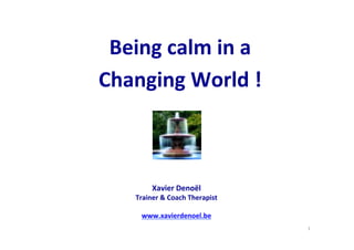 1	
  
Being	
  calm	
  in	
  a	
  	
  
Changing	
  World	
  !	
  	
  
Xavier	
  Denoël	
  
Trainer	
  &	
  Coach	
  Therapist	
  
	
  
www.xavierdenoel.be	
  
	
  
 