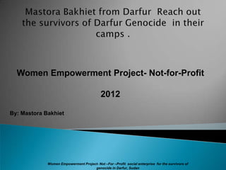Women Empowerment Project- Not-for-Profit

                                           2012

By: Mastora Bakhiet




             Women Empowerment Project- Not –For –Profit social enterprise for the survivors of
                                     genocide in Darfur, Sudan
 