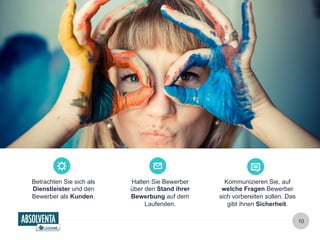 10 
Betrachten Sie sich als 
Dienstleister und den 
Bewerber als Kunden. 
Kommunizieren Sie, auf 
welche Fragen Bewerber 
sich vorbereiten sollen. Das 
gibt ihnen Sicherheit. 
Halten Sie Bewerber 
über den Stand ihrer 
Bewerbung auf dem 
Laufenden. 
 