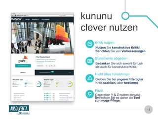 kununu 
clever nutzen 
Kritik nutzen 
Nutzen Sie konstruktive Kritik! 
Berichten Sie von Verbesserungen. 
Statements abgeben 
Bedanken Sie sich sowohl für Lob 
als auch für konstruktive Kritik. 
Nicht alles hinnehmen 
Bleiben Sie bei ungerechtfertigter 
Kritik sachlich, aber bestimmt. 
Generation Y & Z nutzen kununu. 
Betrachten Sie es daher als Tool 
zur Image-Pflege. 
13 
Fazit 
 