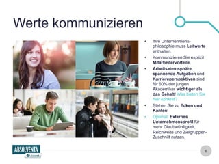 6 
Werte kommunizieren 
• Ihre Unternehmens-philosophie 
muss Leitwerte 
enthalten. 
• Kommunizieren Sie explizit 
Mitarbeitervorteile. 
• Arbeitsatmosphäre, 
spannende Aufgaben und 
Karriereperspektiven sind 
für 60% der jungen 
Akademiker wichtiger als 
das Gehalt! Was bieten Sie 
hier konkret? 
• Stehen Sie zu Ecken und 
Kanten! 
• Optimal: Externes 
Unternehmensprofil für 
mehr Glaubwürdigkeit, 
Reichweite und Zielgruppen- 
Zuschnitt nutzen. 
 