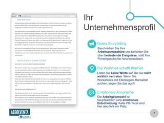 Ihr 
Unternehmensprofil 
Gutes Storytelling 
Beschreiben Sie Ihre 
Arbeitsatmosphäre und berichten Sie 
über bedeutende Ereignisse, statt Ihre 
Firmengeschichte herunterzuleiern. 
Die Wahrheit schafft Klarheit 
Listen Sie keine Werte auf, die Sie nicht 
wirklich vertreten. Wenn Sie 
Workaholics mit Ellenbogen-Mentalität 
suchen, sagen Sie das auch! 
Emotionale Ansprache 
Die Arbeitgeberwahl ist 
hauptsächlich eine emotionale 
Entscheidung. Kalte PR-Texte sind 
hier also fehl am Platz. 
7 
 