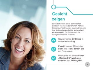 8 
Gesicht 
zeigen 
Bewerber wollen einen persönlichen 
Eindruck von Ihnen bekommen. Achten 
Sie darauf, Testimonials auszuwählen, die 
Ihre Unternehmenskultur authentisch 
widerspiegeln. So finden auch die 
richtigen Bewerber zu Ihnen. 
Gewähren Sie Einblicke in 
den Arbeitsalltag. 
Passt Ihr neuer Mitarbeiter 
nicht ins Team, zahlen Sie 
am Ende drauf. 
Mitarbeiter mit einem hohen 
„Marken-Fit“ wechseln 
seltener den Arbeitgeber. 
 