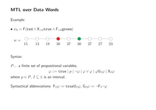 MTL over Data Words
Example:
• ψ6 = F red ∧ X>0true ∧ F=0green
w =
15 2313 18 30 37 30 27 27
Syntax:
P... a ﬁnite set of propositional variables.
ϕ ::= true | p | ¬ϕ | ϕ ∨ ϕ | ϕUIϕ | XIϕ
where p ∈ P, I ⊆ Z is an interval.
Syntactical abbreviations: FIϕ ··= trueUIϕ, GIϕ ··= ¬FI¬ϕ
 