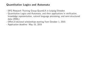 Quantitative Logics and Automata
- DFG Research Training Group QuantLA in Leipzig/Dresden
- Quantitative Logics and Automata, and their applications in veriﬁcation,
knowledge representation, natural language processing, and semi-structured
data (XML)
- Oﬀers 8 doctoral scholarships starting from October 1, 2015
- Application deadline: May 15, 2015
 