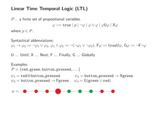 Linear Time Temporal Logic (LTL)
P... a ﬁnite set of propositional variables.
ϕ ::= true | p | ¬ϕ | ϕ ∨ ϕ | ϕUϕ | Xϕ
where p ∈ P.
Syntactical abbreviations:
ϕ1 → ϕ2 ··= ¬ϕ1 ∨ ϕ2, ϕ1 ∧ ϕ2 ··= ¬(¬ϕ1 ∨ ¬ϕ2), Fϕ ··= trueUϕ, Gϕ ··= ¬F¬ϕ
U ... Until; X ... Next; F ... Finally; G ... Globally
Examples:
P = {red, green, button pressed, . . . }
ψ1 = redUbutton pressed ψ2 = button pressed → Xgreen
ψ3 = button pressed → Fgreen ψ4 = G(green ∨ red)
w =
 