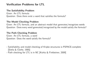 Veriﬁcation Problems for LTL
The Satisﬁability Problem
Given: An LTL formula
Question: Does there exist a word that satisﬁes the formula?
The Model Checking Problem
Given: An LTL formula, and an abstract model that generates/recognizes words
Question: Does every word generated/recognized by the model satisfy the formula?
The Path Checking Problem
Given: An LTL formula, a word
Question: Does the word satisfy the formula?
- Satisﬁability and model checking of Kripke structures is PSPACE-complete
[Sistla & Clarke, 1985]
- Path checking for LTL is in NC [Kuhtz & Finkbeiner, 2009]
 