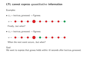 LTL cannot express quantitative information
Examples:
• ψ3 = button pressed → Fgreen
w =
Finally...but when?
• ψ2 = button pressed → Xgreen
w =
When the next event occurs...but when?
Goal:
We want to express that green holds within 40 seconds after button pressed.
 