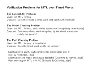 Veriﬁcation Problems for MTL over Timed Words
The Satisﬁability Problem
Given: An MTL formula
Question: Does there exist a timed word that satisﬁes the formula?
The Model Checking Problem
Given: An MTL formula, and a timed automaton (recognizing timed words)
Question: Does every timed word recognized by the timed automaton
satisfy the formula?
The Path Checking Problem
Given: An MTL formula, a timed word
Question: Does the timed word satisfy the formula?
- Satisﬁability is EXPSPACE-complete for timed words over N
[Alur & Henzinger, 1993]
- Satisﬁability and model checking is decidable [Ouaknine & Worrell, 2005]
- Path checking for MTL is in NC [Bundala & Ouaknine, 2014]
 