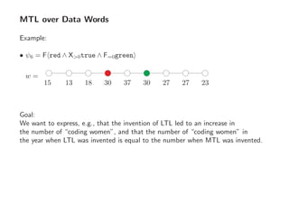 MTL over Data Words
Example:
• ψ6 = F red ∧ X>0true ∧ F=0green
w =
15 2313 18 30 37 30 27 27
Goal:
We want to express, e.g., that the invention of LTL led to an increase in
the number of “coding women”, and that the number of “coding women” in
the year when LTL was invented is equal to the number when MTL was invented.
 
