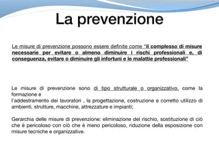 La prevenzione
Le misure di prevenzione possono essere definite come “il complesso di misure
necessarie per evitare o almeno diminuire i rischi professionali e, di
conseguenza, evitare o diminuire gli infortuni e le malattie professionali”
Le misure di prevenzione sono di tipo strutturale o organizzativo, come la
formazione e

l'addestramento dei lavoratori , la progettazione, costruzione e corretto utilizzo di
ambienti, strutture, macchine, attrezzature e impianti;

Gerarchia delle misure di prevenzione: eliminazione del rischio, sostituzione di ciò
che è pericoloso con ciò che è meno pericoloso, riduzione della esposizione con
misure tecniche e organizzative.
 