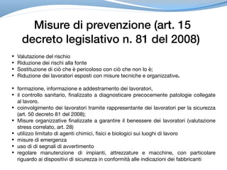 Misure di prevenzione (art. 15
decreto legislativo n. 81 del 2008)
• Valutazione del rischio

• Riduzione dei rischi alla fonte

• Sostituzione di ciò che è pericoloso con ciò che non lo è;

• Riduzione dei lavoratori esposti con misure tecniche e organizzative.
• formazione, informazione e addestramento dei lavoratori,

• il controllo sanitario, finalizzato a diagnosticare precocemente patologie collegate
al lavoro.

• coinvolgimento dei lavoratori tramite rappresentante dei lavoratori per la sicurezza
(art. 50 decreto 81 del 2008);

• Misure organizzative finalizzate a garantire il benessere dei lavoratori (valutazione
stress correlato, art. 28)

• utilizzo limitato di agenti chimici, fisici e biologici sui luoghi di lavoro

• misure di emergenza

• uso di di segnali di avvertimento

• regolare manutenzione di impianti, attrezzature e macchine, con particolare
riguardo ai dispositivi di sicurezza in conformità alle indicazioni dei fabbricanti
 