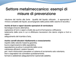 Settore metalmeccanico: esempi di
misure di prevenzione
riduzione del rischio alla fonte (qualità del liquido utilizzato , è appropriato il
rinnovo completo dei liquidi, accompagnato dalla pulizia delle vasche di raccolta )
rischio di fumi e vapori durante operazioni di verniciatura
tecnologie di lavoro alternative, 

captazione di fumi e vapori a livello dei punti di formazione e diffusione;

isolamento delle zone in cui si effettuano lavorazioni che danno origine a fumi e
vapori ,

adeguamento del ricambio d’aria,
rischio carrelli elevatori ribaltamento e rovesciamento:
rispetto della velocità massima garantita;

buona organizzazione della segnaletica;

segnalazione acustica in prossimità delle curve;

mantenere efficienti i sistemi frenanti; 

per i rischi infortunistici prevedere un sistema di avviamento solo volontario; 

freni e segnalatori da controllare quotidianamente; 

formare e addestrare adeguatamente il personale addetto;
 