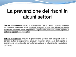 La prevenzione dei rischi in
alcuni settori
Settore acconciatori: rischio di sovraccarico biomeccanico degli arti superiori
da prevenire attraverso spazi di lavoro adeguati e scelta di forbici che siano
modellate secondo criteri ergonomici, organizzare pause di lavoro regolari e
dotarsi di sgabelli per l’operatore
Settore dell’edilizia: misure di prevenzione: portare con adeguati ausili i
bancali, evitare di depositare o prelevare materiale al di sopra delle spalle o
direttamente sul pavimento, sorveglianza sanitaria in relazione alla valutazione
del rischio
 