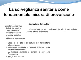 La sorveglianza sanitaria come
fondamentale misura di prevenzione
Valutazione del rischio
accertamenti sanitari
definiti dal medico
competente in
funzione dei rischi
lavorativi specifici
Esami emato clinici
come attività preventiva
Indicatori biologici di esposizione
Gli esami servono per 

• Stabilire lo stato di salute del lavoratore
all’assunzione;

• individuare fattori che aumentano il rischio per la
salute del lavoratore;

• Evidenziare malattie o sintomi e prevenire
l’insorgenza

• redigere l’anamnesi
 