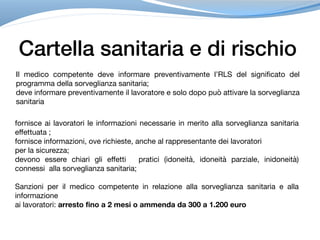 Cartella sanitaria e di rischio
Il medico competente deve informare preventivamente l’RLS del significato del
programma della sorveglianza sanitaria; 

deve informare preventivamente il lavoratore e solo dopo può attivare la sorveglianza
sanitaria
fornisce ai lavoratori le informazioni necessarie in merito alla sorveglianza sanitaria
effettuata ; 

fornisce informazioni, ove richieste, anche al rappresentante dei lavoratori

per la sicurezza;

devono essere chiari gli effetti pratici (idoneità, idoneità parziale, inidoneità)
connessi alla sorveglianza sanitaria;

Sanzioni per il medico competente in relazione alla sorveglianza sanitaria e alla
informazione 

ai lavoratori: arresto fino a 2 mesi o ammenda da 300 a 1.200 euro
 
